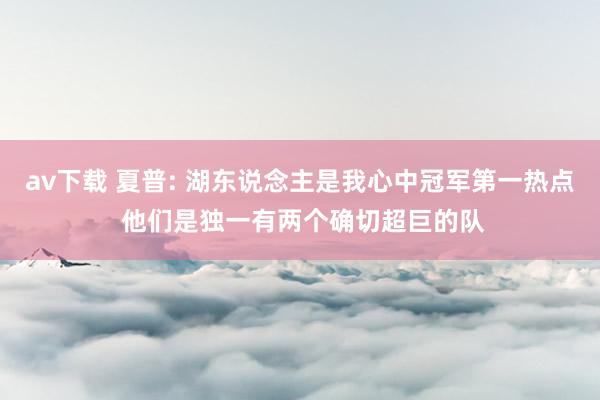 av下载 夏普: 湖东说念主是我心中冠军第一热点 他们是独一有两个确切超巨的队