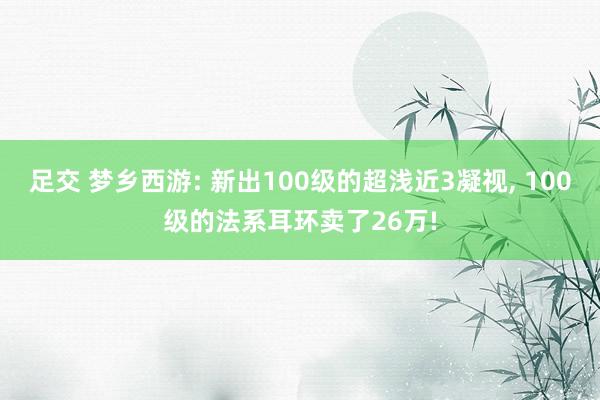 足交 梦乡西游: 新出100级的超浅近3凝视, 100级的法系耳环卖了26万!