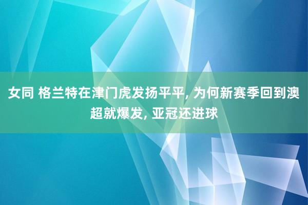 女同 格兰特在津门虎发扬平平， 为何新赛季回到澳超就爆发， 亚冠还进球