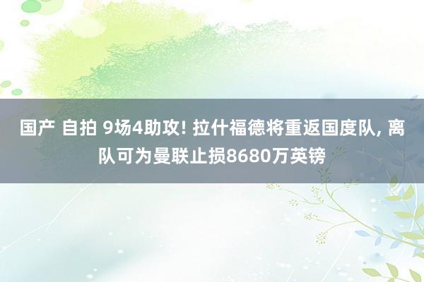 国产 自拍 9场4助攻! 拉什福德将重返国度队， 离队可为曼联止损8680万英镑