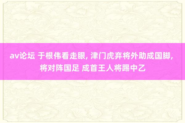 av论坛 于根伟看走眼, 津门虎弃将外助成国脚, 将对阵国足 成首王人将踢中乙