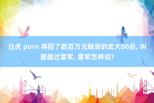 白虎 porn 得回了数百万元融资的武大00后， 叫嚣越过雷军， 雷军怎样说?