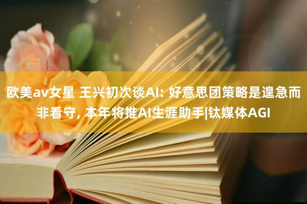 欧美av女星 王兴初次谈AI: 好意思团策略是遑急而非看守, 本年将推AI生涯助手|钛媒体AGI