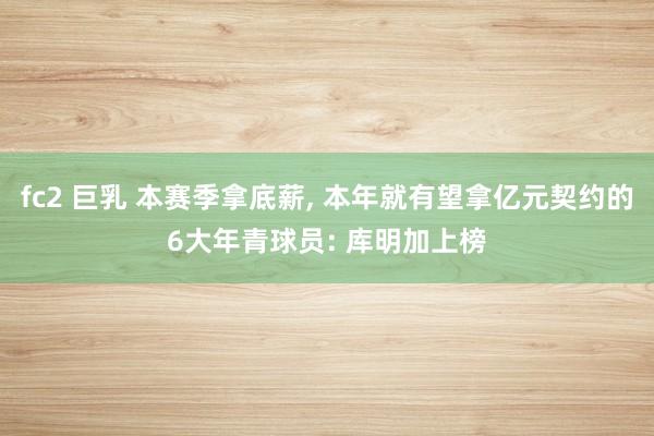 fc2 巨乳 本赛季拿底薪， 本年就有望拿亿元契约的6大年青球员: 库明加上榜