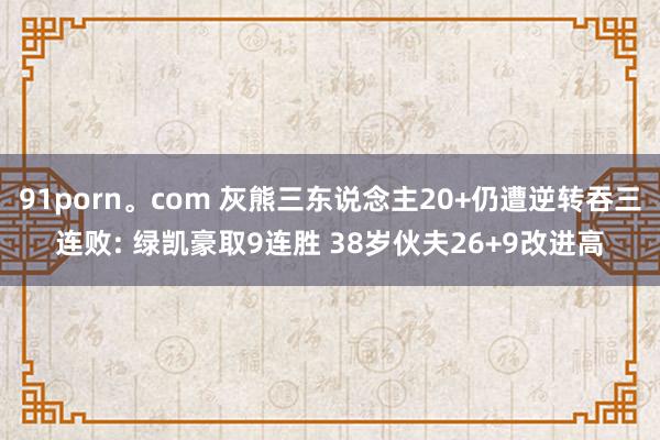 91porn。com 灰熊三东说念主20+仍遭逆转吞三连败: 绿凯豪取9连胜 38岁伙夫26+9改进高