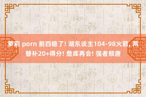 萝莉 porn 前四稳了! 湖东谈主104-98火箭， 两替补20+得分! 詹库再会! 强者颓唐