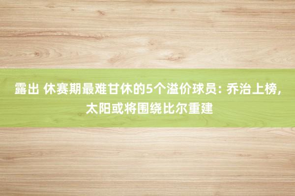 露出 休赛期最难甘休的5个溢价球员: 乔治上榜， 太阳或将围绕比尔重建