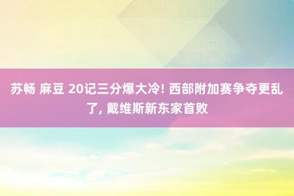 苏畅 麻豆 20记三分爆大冷! 西部附加赛争夺更乱了， 戴维斯新东家首败