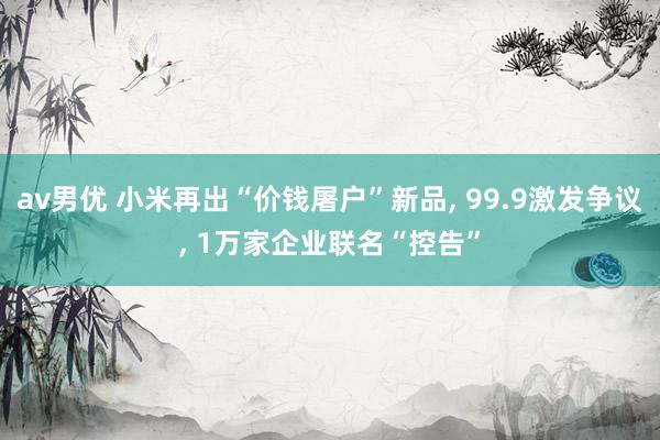 av男优 小米再出“价钱屠户”新品， 99.9激发争议， 1万家企业联名“控告”