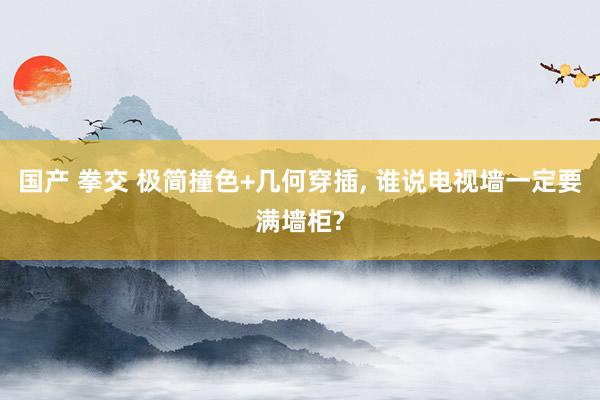国产 拳交 极简撞色+几何穿插， 谁说电视墙一定要满墙柜?