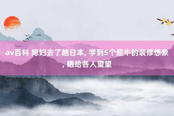 av百科 媳妇去了趟日本， 学到5个超牛的装修想象， 晒给各人望望