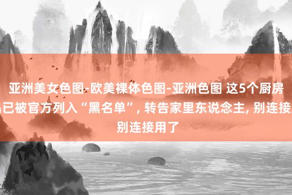 亚洲美女色图-欧美裸体色图-亚洲色图 这5个厨房用品已被官方列入“黑名单”， 转告家里东说念主， 别连接用了