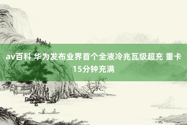 av百科 华为发布业界首个全液冷兆瓦级超充 重卡15分钟充满