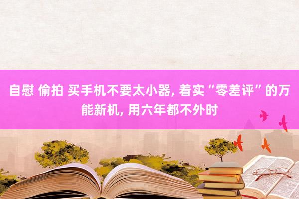 自慰 偷拍 买手机不要太小器， 着实“零差评”的万能新机， 用六年都不外时