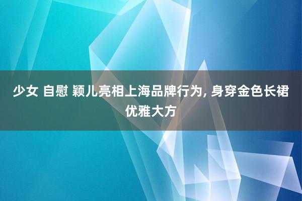 少女 自慰 颖儿亮相上海品牌行为， 身穿金色长裙优雅大方