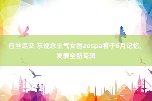 白丝足交 东说念主气女团aespa将于6月记忆， 发表全新专辑