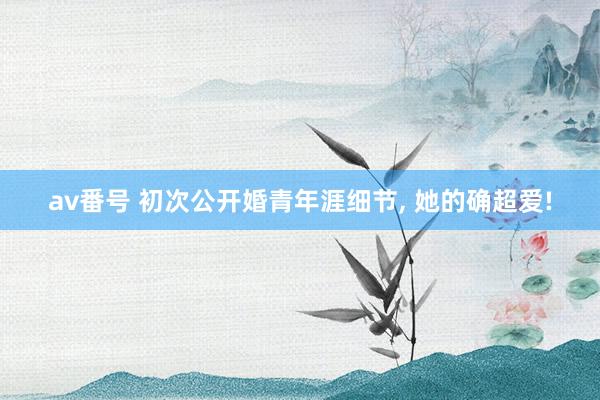 av番号 初次公开婚青年涯细节， 她的确超爱!
