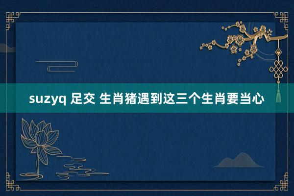 suzyq 足交 生肖猪遇到这三个生肖要当心