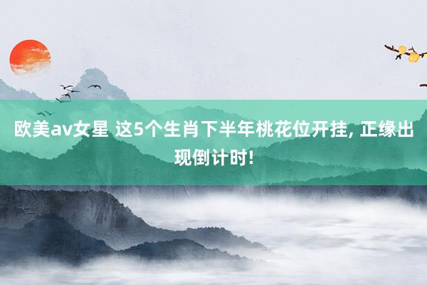 欧美av女星 这5个生肖下半年桃花位开挂， 正缘出现倒计时!