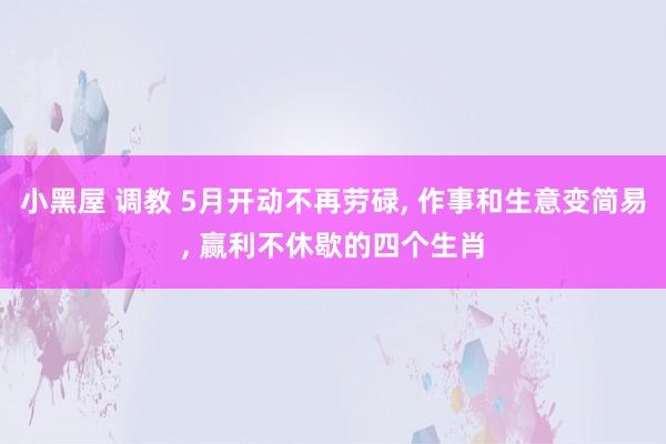 小黑屋 调教 5月开动不再劳碌， 作事和生意变简易， 赢利不休歇的四个生肖