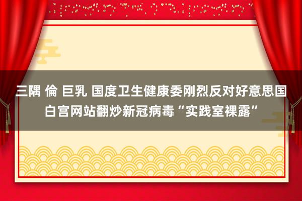 三隅 倫 巨乳 国度卫生健康委刚烈反对好意思国白宫网站翻炒新冠病毒“实践室裸露”