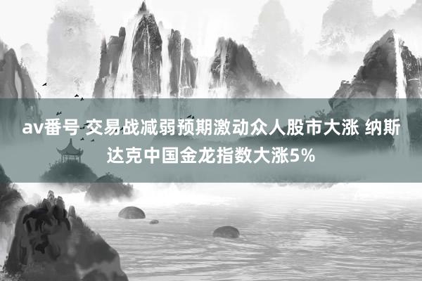 av番号 交易战减弱预期激动众人股市大涨 纳斯达克中国金龙指数大涨5%