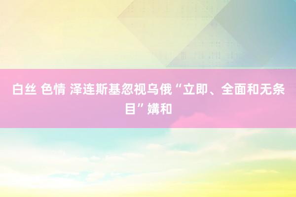 白丝 色情 泽连斯基忽视乌俄“立即、全面和无条目”媾和