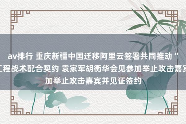av排行 重庆新疆中国迁移阿里云签署共同推动“疆算入渝”工程战术配合契约 袁家军胡衡华会见参加举止攻击嘉宾并见证签约