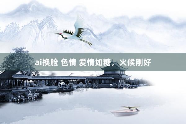 ai换脸 色情 爱情如糖，火候刚好