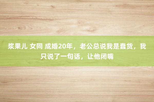 浆果儿 女同 成婚20年，老公总说我是蠢货，我只说了一句话，让他闭嘴
