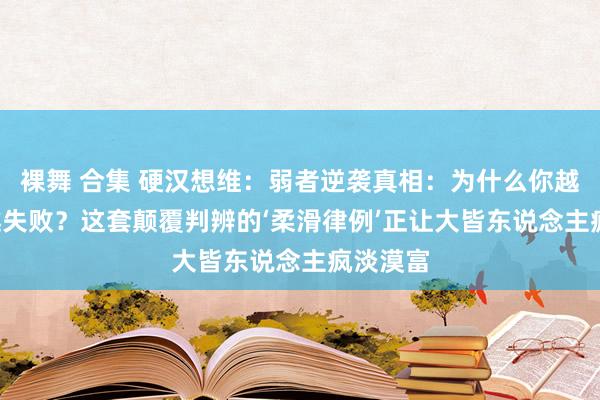裸舞 合集 硬汉想维：弱者逆袭真相：为什么你越‘硬刚’越失败？这套颠覆判辨的‘柔滑律例’正让大皆东说念主疯淡漠富