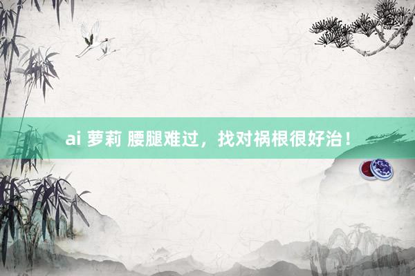 ai 萝莉 腰腿难过，找对祸根很好治！
