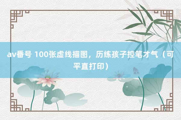 av番号 100张虚线描图，历练孩子控笔才气（可平直打印）