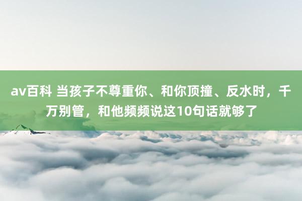 av百科 当孩子不尊重你、和你顶撞、反水时，千万别管，和他频频说这10句话就够了