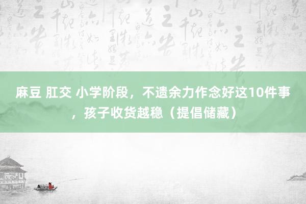 麻豆 肛交 小学阶段，不遗余力作念好这10件事，孩子收货越稳（提倡储藏）