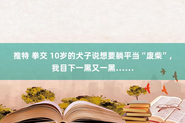 推特 拳交 10岁的犬子说想要躺平当“废柴”，我目下一黑又一黑……