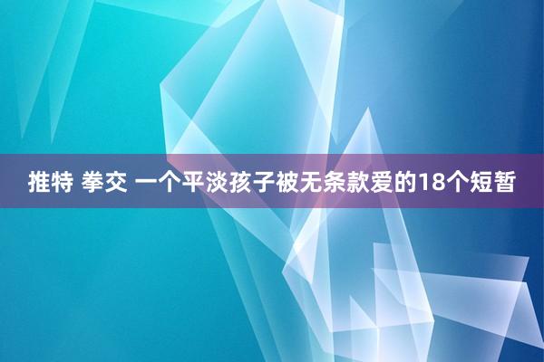 推特 拳交 一个平淡孩子被无条款爱的18个短暂