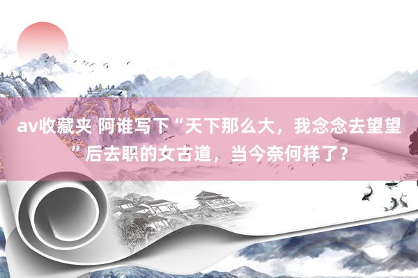 av收藏夹 阿谁写下“天下那么大，我念念去望望”后去职的女古道，当今奈何样了？