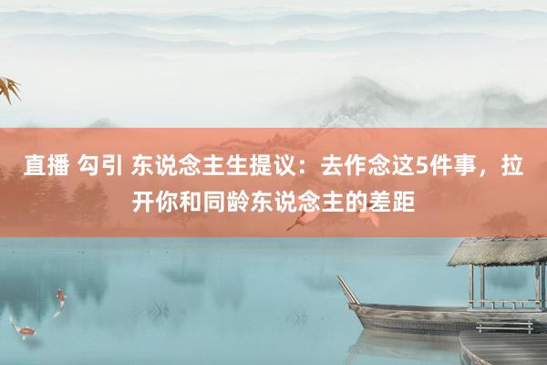 直播 勾引 东说念主生提议：去作念这5件事，拉开你和同龄东说念主的差距