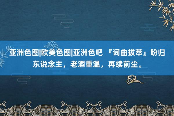 亚洲色图|欧美色图|亚洲色吧 『词曲拔萃』盼归东说念主，老酒重温，再续前尘。