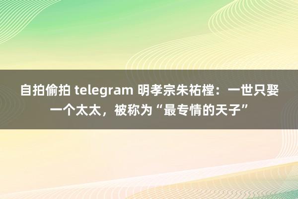 自拍偷拍 telegram 明孝宗朱祐樘：一世只娶一个太太，被称为“最专情的天子”