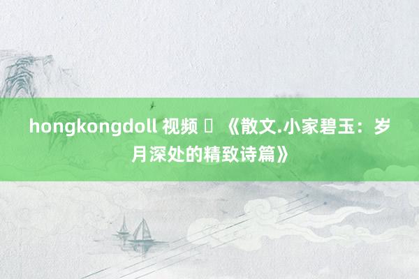 hongkongdoll 视频 ​《散文.小家碧玉：岁月深处的精致诗篇》