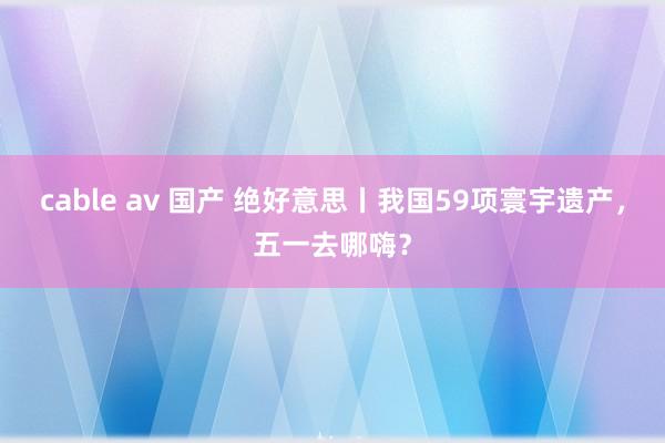 cable av 国产 绝好意思丨我国59项寰宇遗产，五一去哪嗨？