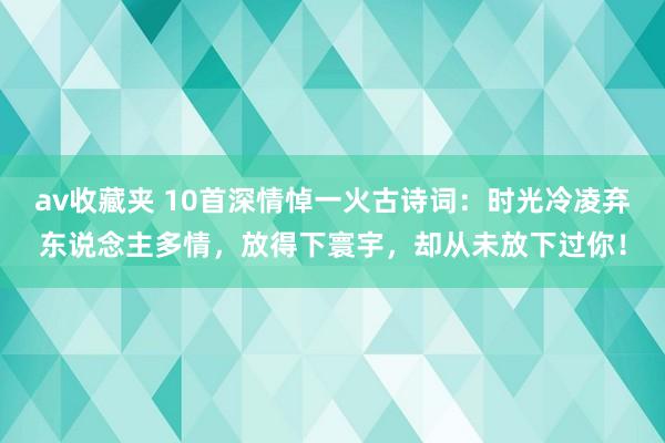 av收藏夹 10首深情悼一火古诗词：时光冷凌弃东说念主多情，放得下寰宇，却从未放下过你！