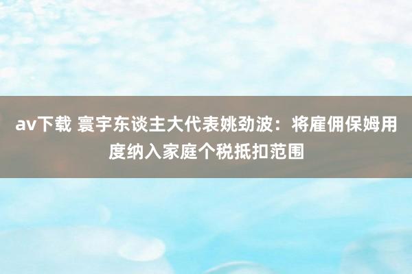 av下载 寰宇东谈主大代表姚劲波：将雇佣保姆用度纳入家庭个税抵扣范围