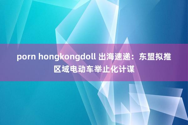 porn hongkongdoll 出海速递：东盟拟推区域电动车举止化计谋