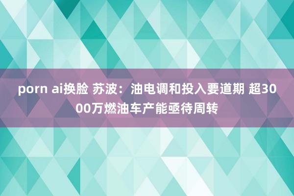 porn ai换脸 苏波：油电调和投入要道期 超3000万燃油车产能亟待周转
