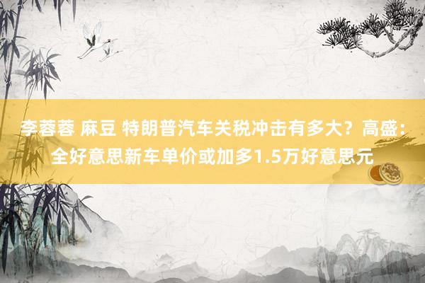 李蓉蓉 麻豆 特朗普汽车关税冲击有多大？高盛：全好意思新车单价或加多1.5万好意思元